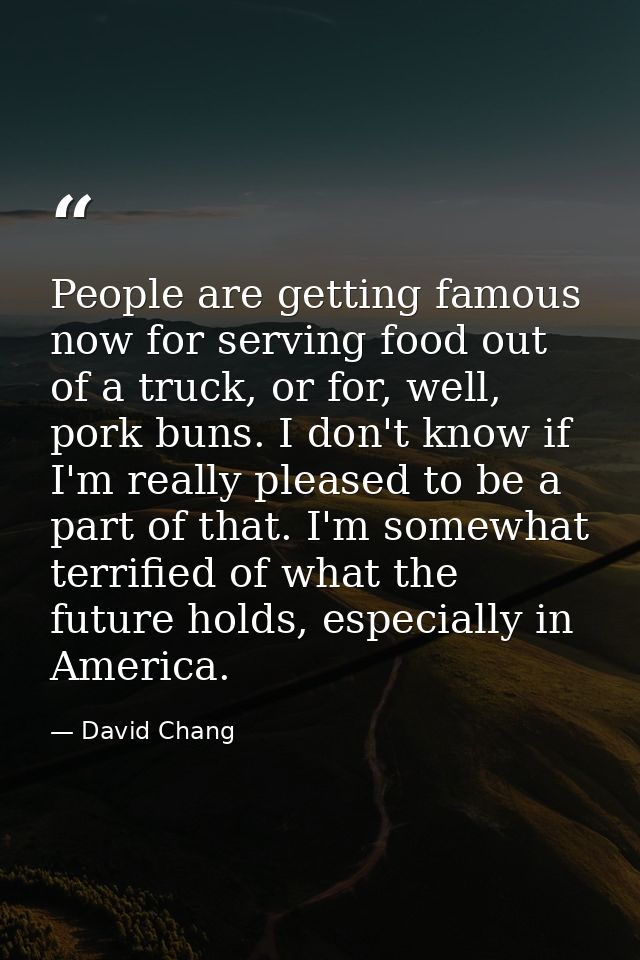 People are getting famous now for serving food out of a truck, or for, well, pork buns. I don't know if I'm really pleas — David Chang
