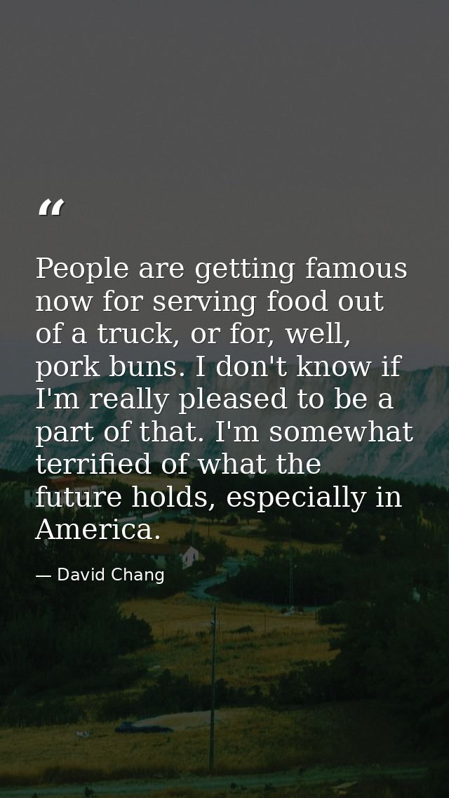 People are getting famous now for serving food out of a truck, or for, well, pork buns. I don't know if I'm really pleas — David Chang