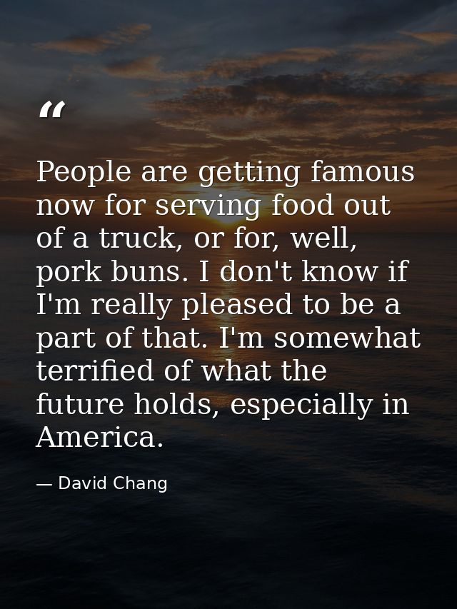 People are getting famous now for serving food out of a truck, or for, well, pork buns. I don't know if I'm really pleas — David Chang