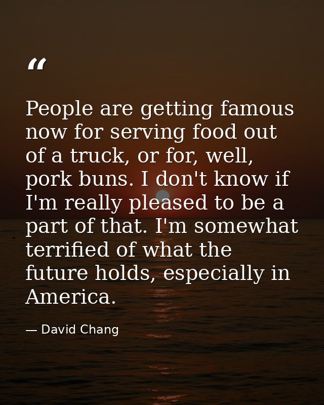People are getting famous now for serving food out of a truck, or for, well, pork buns. I don't know if I'm really pleas — David Chang