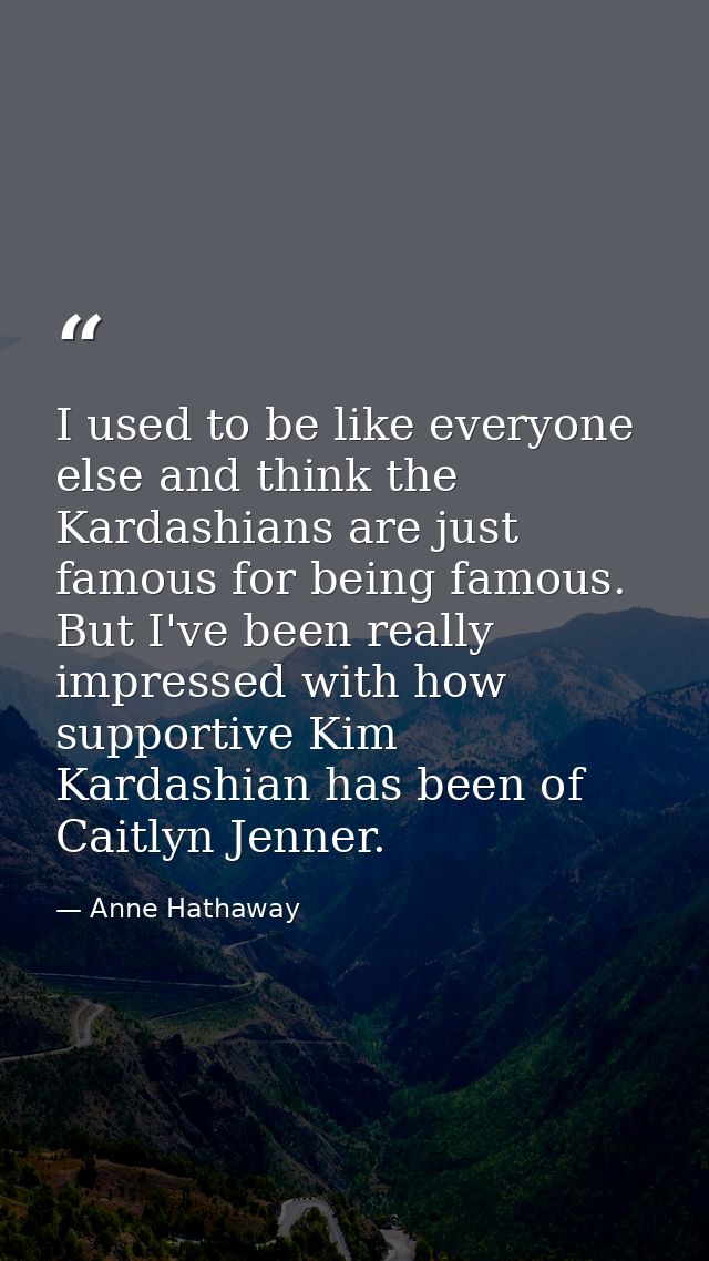 I used to be like everyone else and think the Kardashians are just famous for being famous. But I've been really impress — Anne Hathaway
