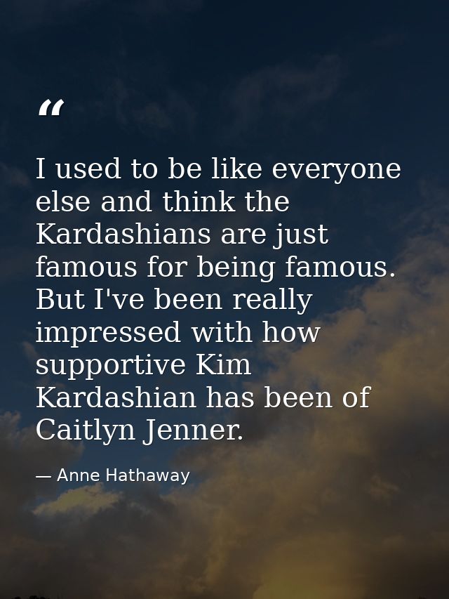 I used to be like everyone else and think the Kardashians are just famous for being famous. But I've been really impress — Anne Hathaway
