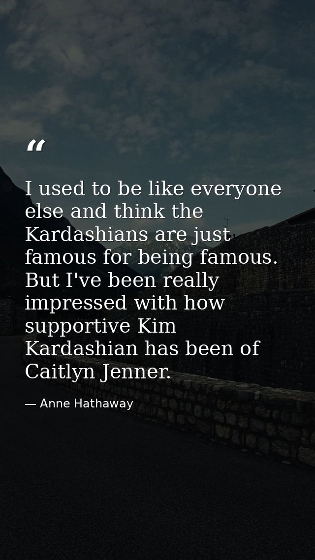 I used to be like everyone else and think the Kardashians are just famous for being famous. But I've been really impress — Anne Hathaway