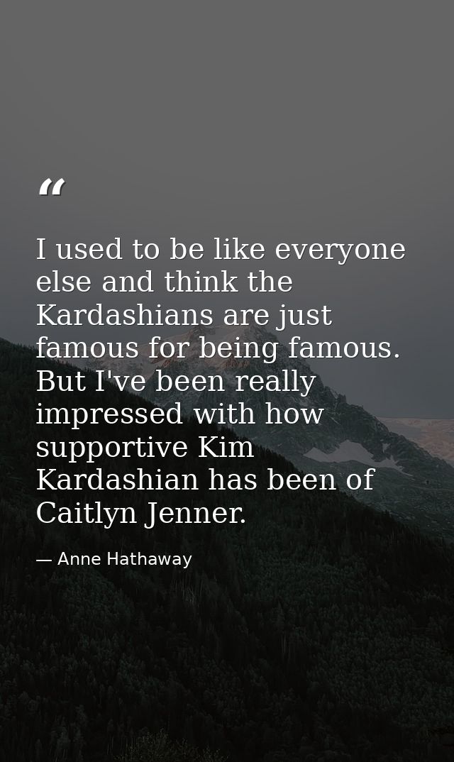 I used to be like everyone else and think the Kardashians are just famous for being famous. But I've been really impress — Anne Hathaway