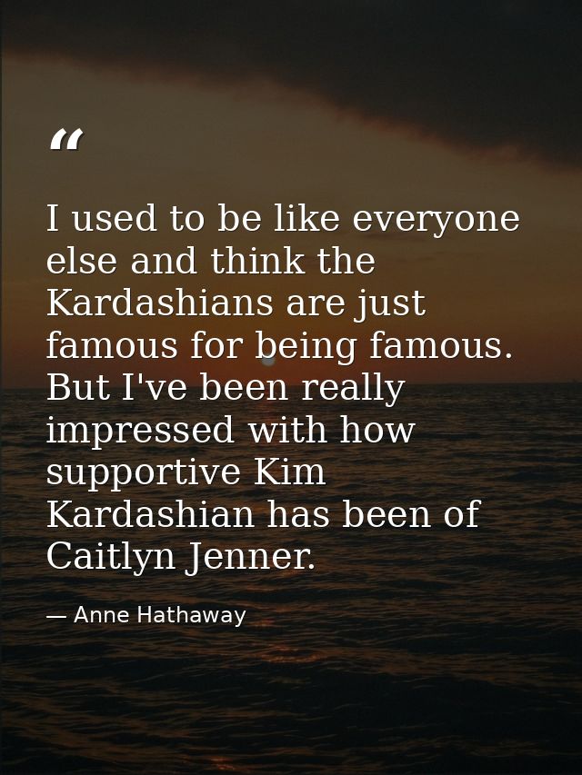 I used to be like everyone else and think the Kardashians are just famous for being famous. But I've been really impress — Anne Hathaway