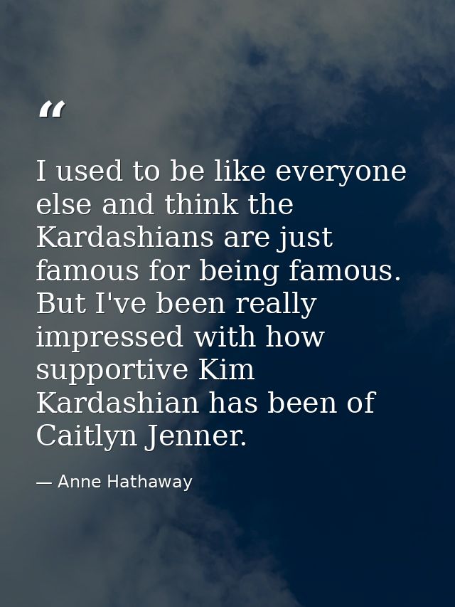 I used to be like everyone else and think the Kardashians are just famous for being famous. But I've been really impress — Anne Hathaway