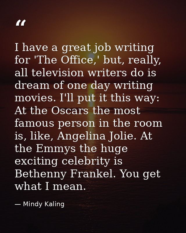 I have a great job writing for 'The Office,' but, really, all television writers do is dream of one day writing movies.  — Mindy Kaling