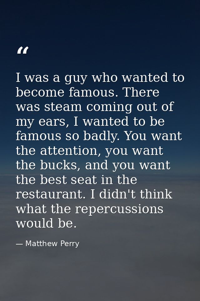 I was a guy who wanted to become famous. There was steam coming out of my ears, I wanted to be famous so badly. You want — Matthew Perry
