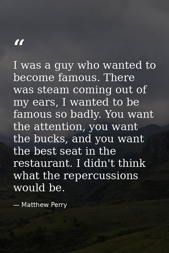 I was a guy who wanted to become famous. There was steam coming out of my ears, I wanted to be famous so badly. You want — Matthew Perry