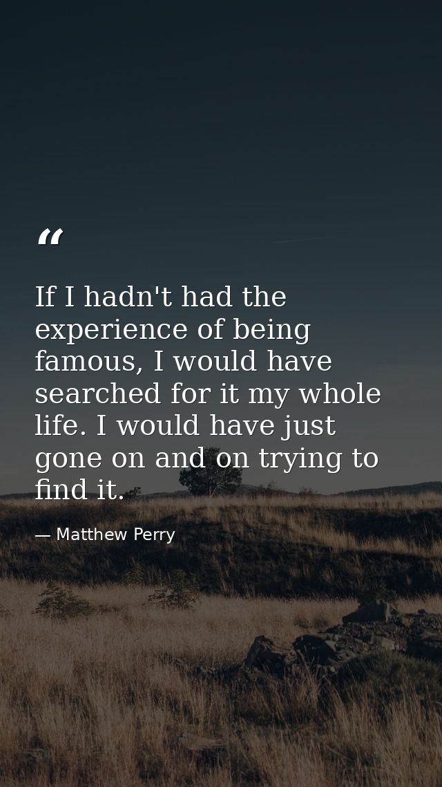 If I hadn't had the experience of being famous, I would have searched for it my whole life. I would have just gone on an — Matthew Perry