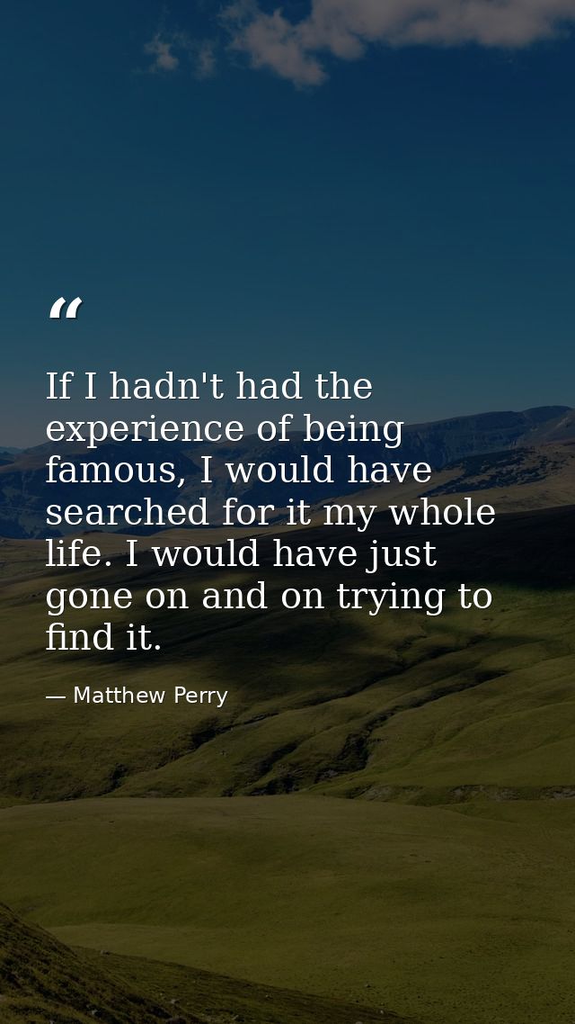 If I hadn't had the experience of being famous, I would have searched for it my whole life. I would have just gone on an — Matthew Perry