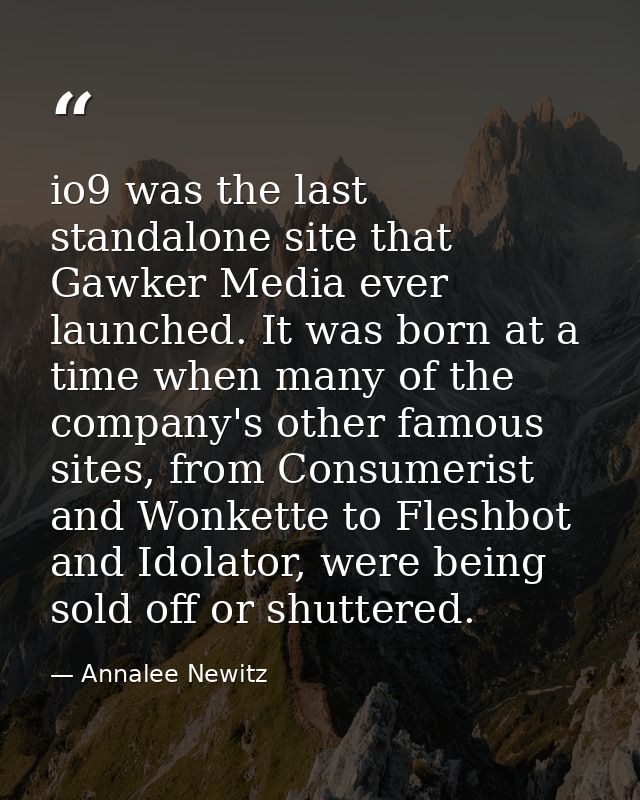 io9 was the last standalone site that Gawker Media ever launched. It was born at a time when many of the company's other — Annalee Newitz