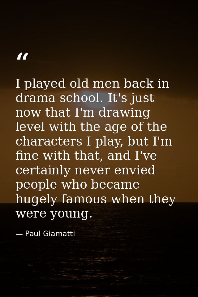 I played old men back in drama school. It's just now that I'm drawing level with the age of the characters I play, but I — Paul Giamatti