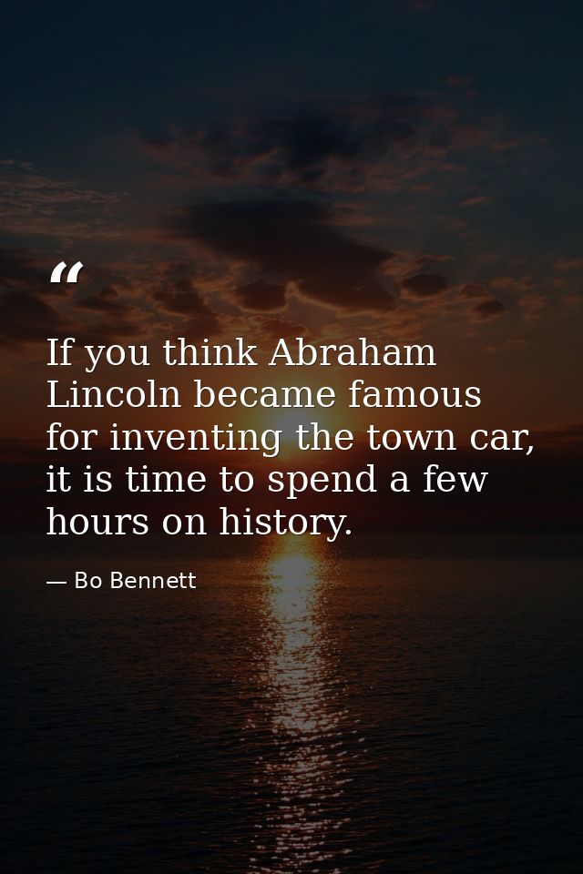 If you think Abraham Lincoln became famous for inventing the town car, it is time to spend a few hours on history. — Bo Bennett