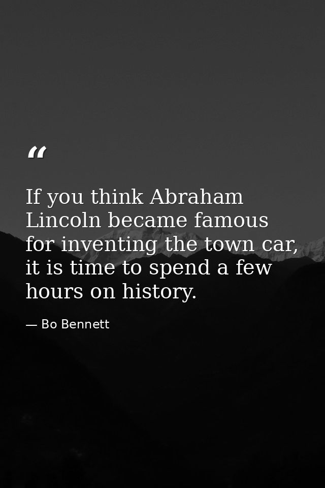 If you think Abraham Lincoln became famous for inventing the town car, it is time to spend a few hours on history. — Bo Bennett