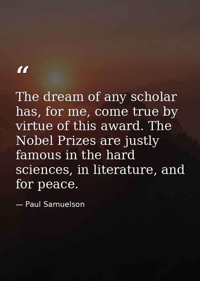 The dream of any scholar has, for me, come true by virtue of this award. The Nobel Prizes are justly famous in the hard  — Paul Samuelson