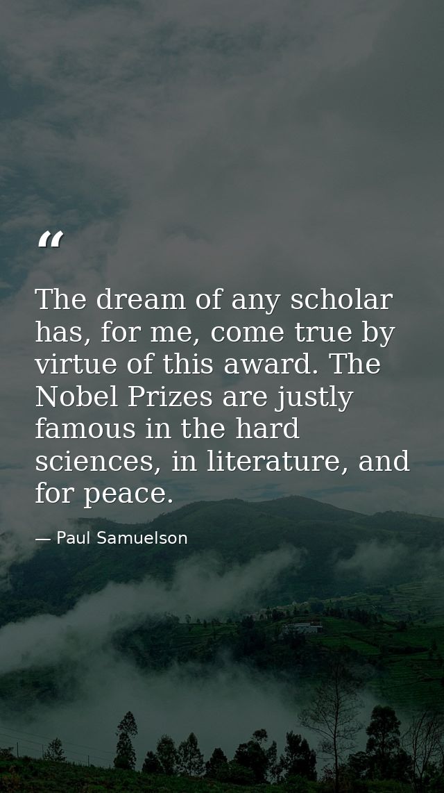 The dream of any scholar has, for me, come true by virtue of this award. The Nobel Prizes are justly famous in the hard  — Paul Samuelson