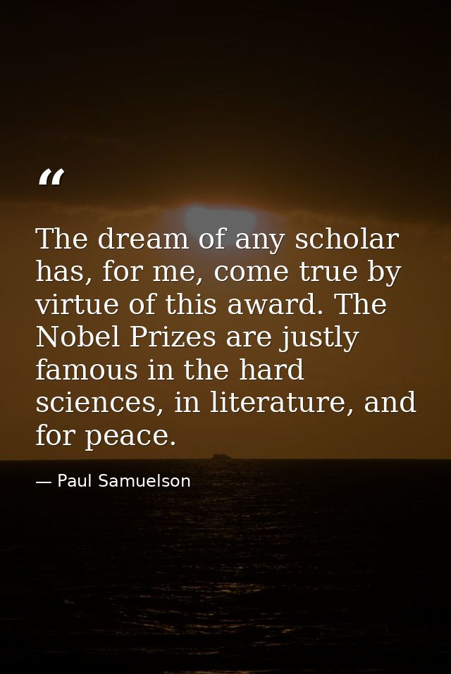 The dream of any scholar has, for me, come true by virtue of this award. The Nobel Prizes are justly famous in the hard  — Paul Samuelson