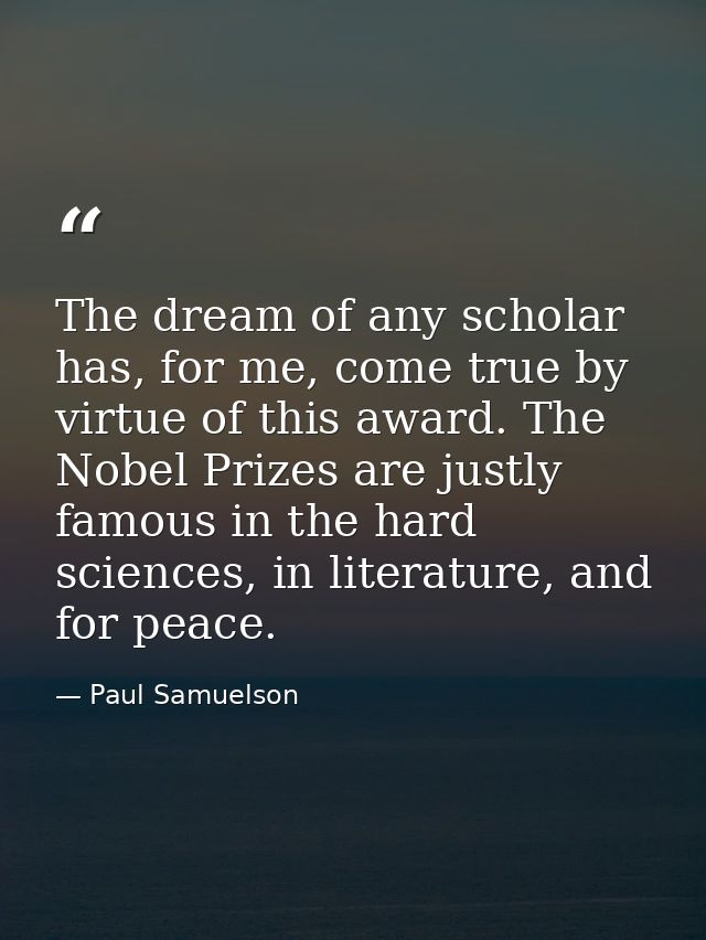 The dream of any scholar has, for me, come true by virtue of this award. The Nobel Prizes are justly famous in the hard  — Paul Samuelson