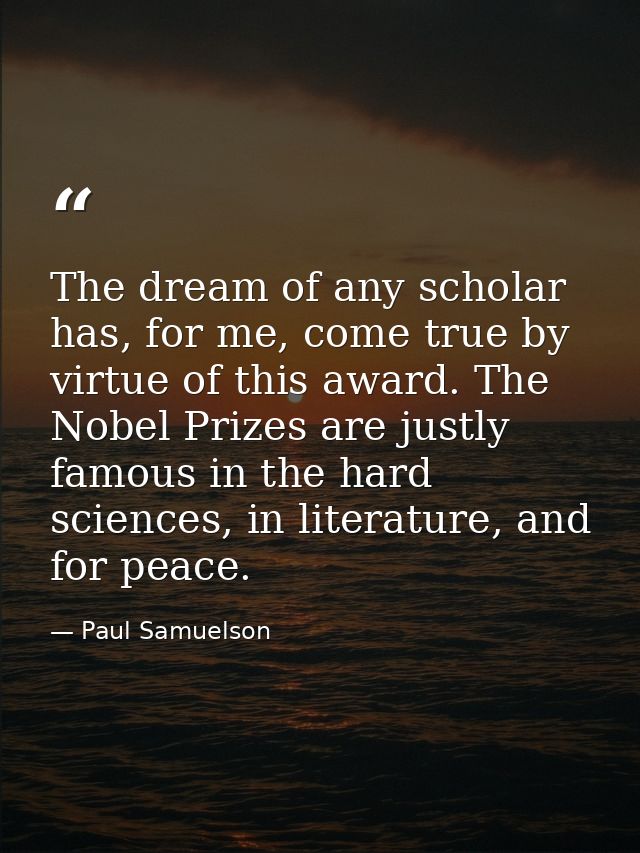 The dream of any scholar has, for me, come true by virtue of this award. The Nobel Prizes are justly famous in the hard  — Paul Samuelson