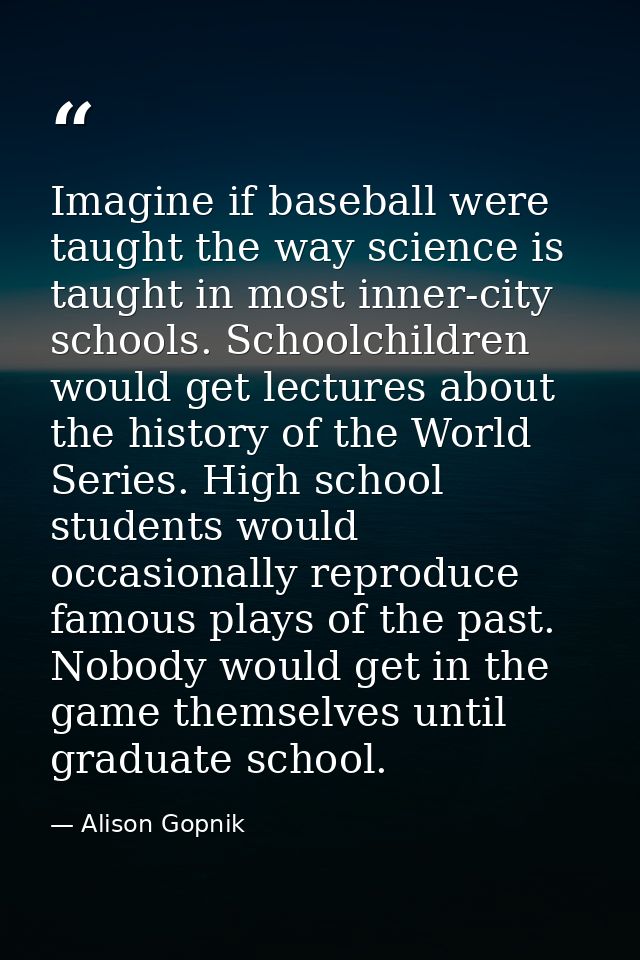 Imagine if baseball were taught the way science is taught in most inner-city schools. Schoolchildren would get lectures  — Alison Gopnik