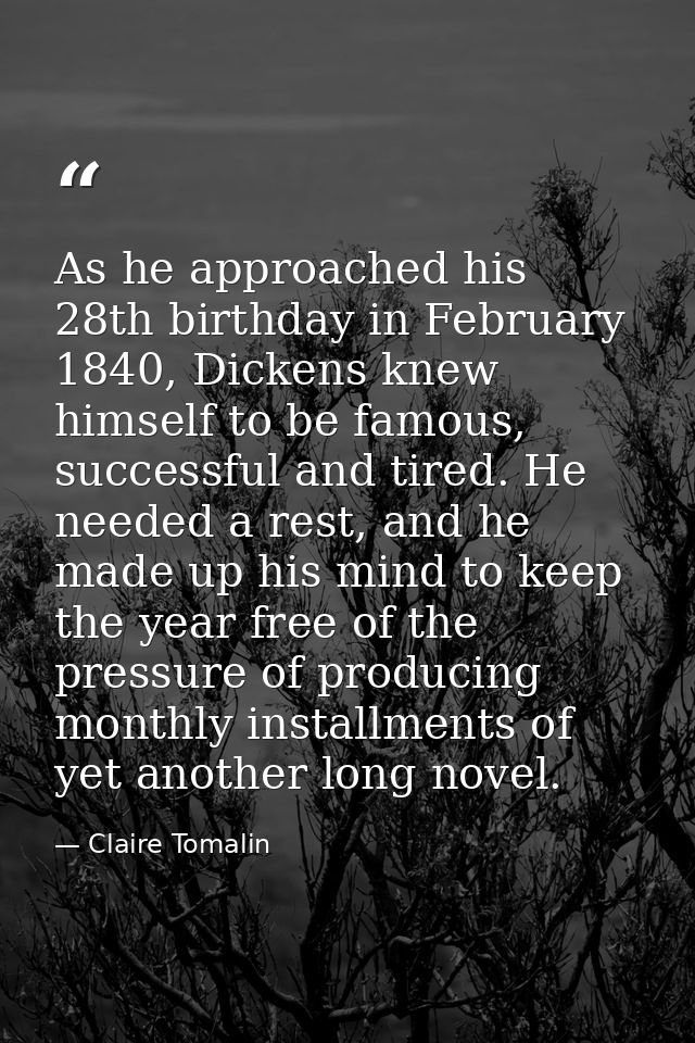 As he approached his 28th birthday in February 1840, Dickens knew himself to be famous, successful and tired. He needed  — Claire Tomalin