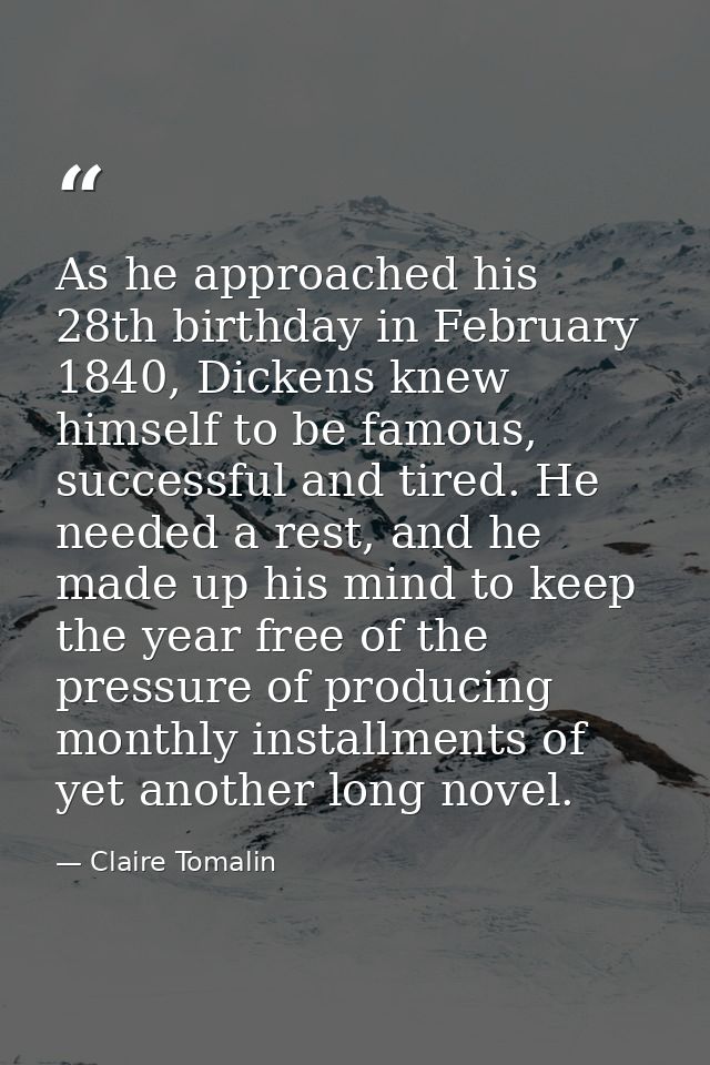 As he approached his 28th birthday in February 1840, Dickens knew himself to be famous, successful and tired. He needed  — Claire Tomalin