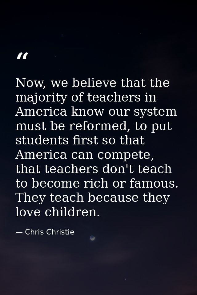 Now, we believe that the majority of teachers in America know our system must be reformed, to put students first so that — Chris Christie
