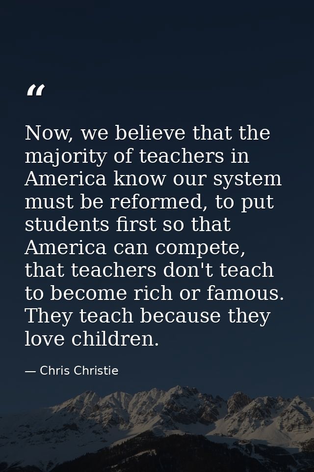 Now, we believe that the majority of teachers in America know our system must be reformed, to put students first so that — Chris Christie