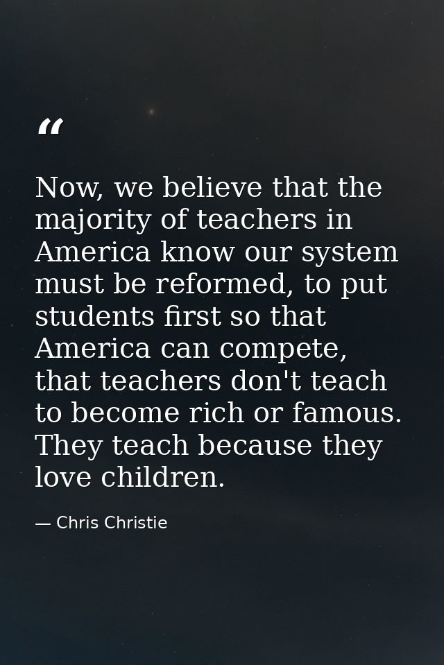 Now, we believe that the majority of teachers in America know our system must be reformed, to put students first so that — Chris Christie