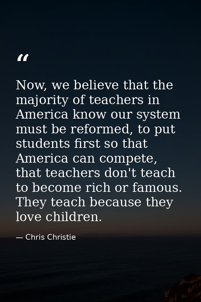 Now, we believe that the majority of teachers in America know our system must be reformed, to put students first so that — Chris Christie