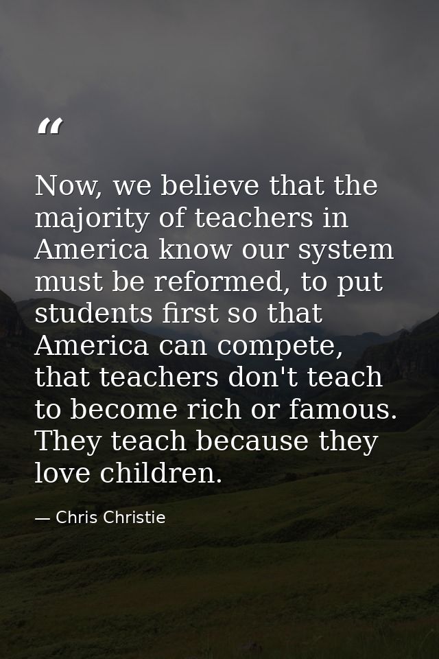 Now, we believe that the majority of teachers in America know our system must be reformed, to put students first so that — Chris Christie