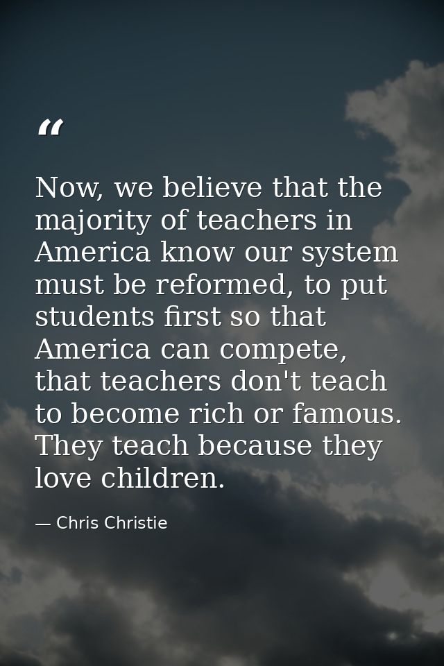 Now, we believe that the majority of teachers in America know our system must be reformed, to put students first so that — Chris Christie