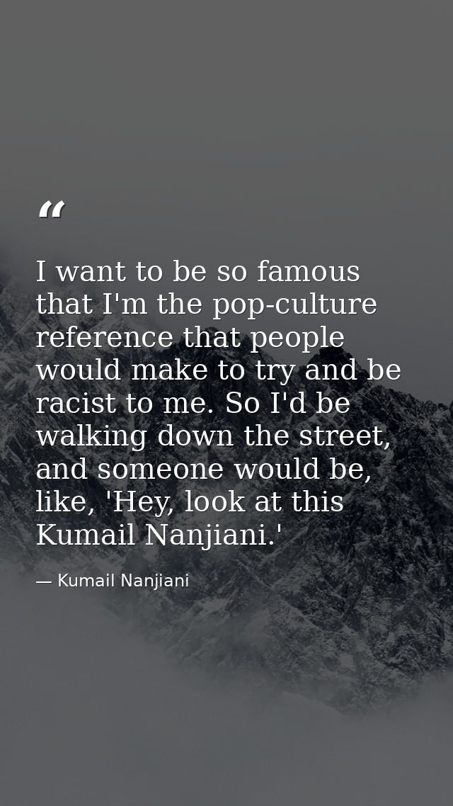 I want to be so famous that I'm the pop-culture reference that people would make to try and be racist to me. So I'd be w — Kumail Nanjiani