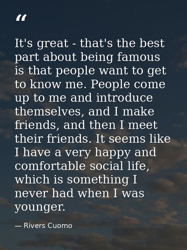 It's great - that's the best part about being famous is that people want to get to know me. People come up to me and int — Rivers Cuomo