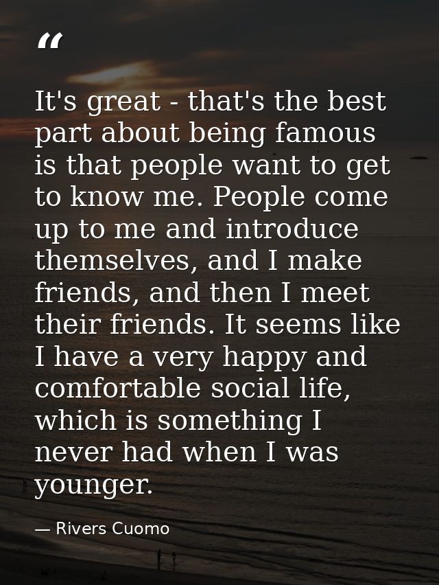 It's great - that's the best part about being famous is that people want to get to know me. People come up to me and int — Rivers Cuomo
