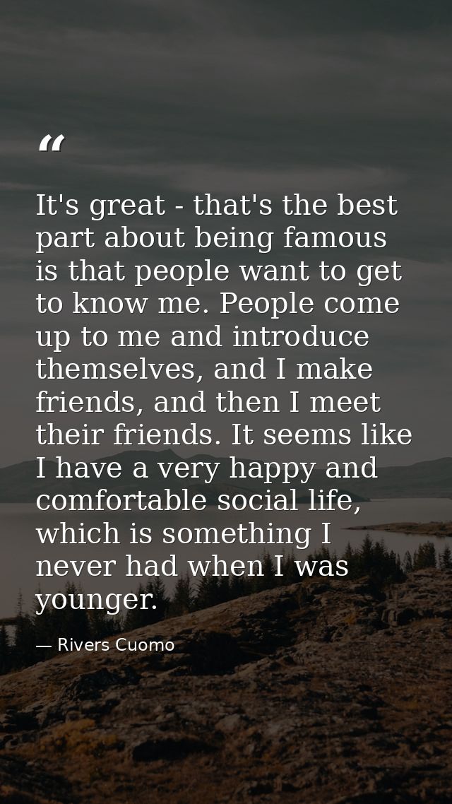 It's great - that's the best part about being famous is that people want to get to know me. People come up to me and int — Rivers Cuomo