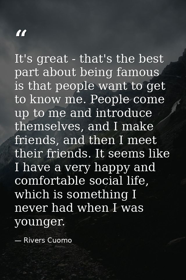 It's great - that's the best part about being famous is that people want to get to know me. People come up to me and int — Rivers Cuomo