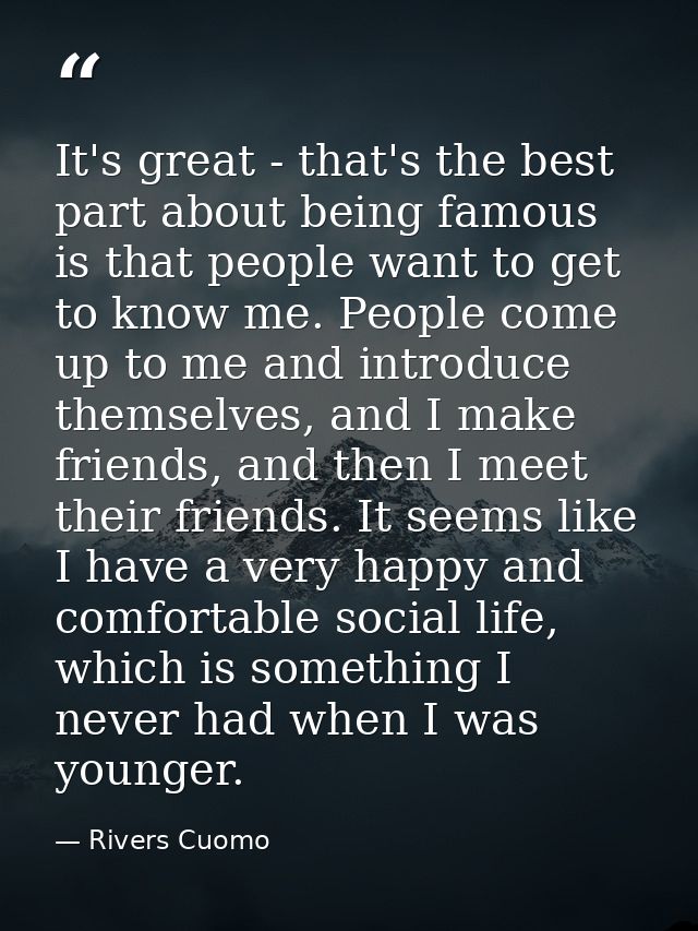 It's great - that's the best part about being famous is that people want to get to know me. People come up to me and int — Rivers Cuomo