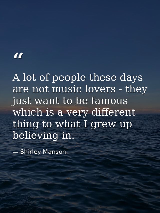 A lot of people these days are not music lovers - they just want to be famous which is a very different thing to what I  — Shirley Manson