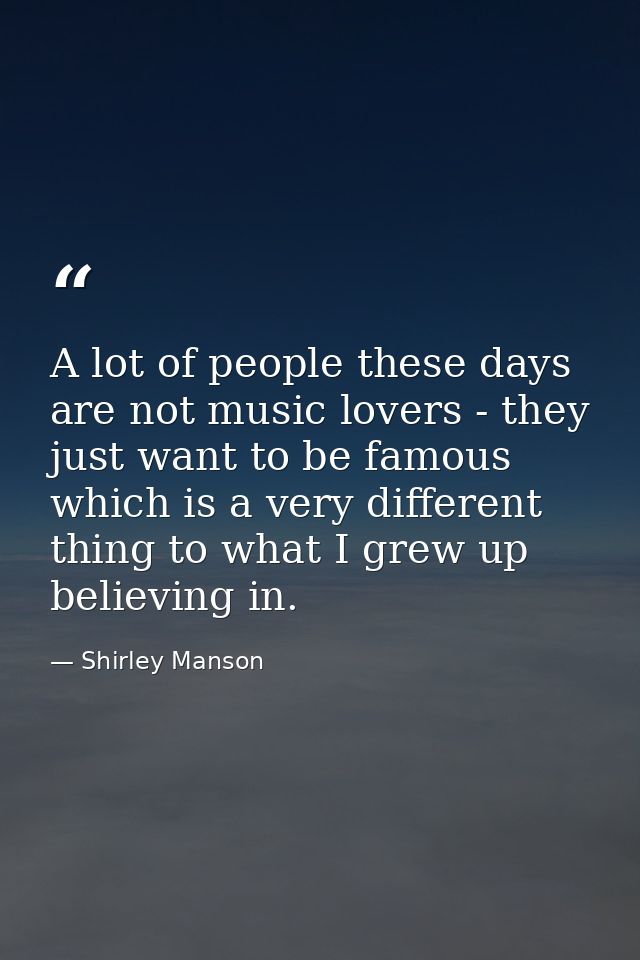 A lot of people these days are not music lovers - they just want to be famous which is a very different thing to what I  — Shirley Manson