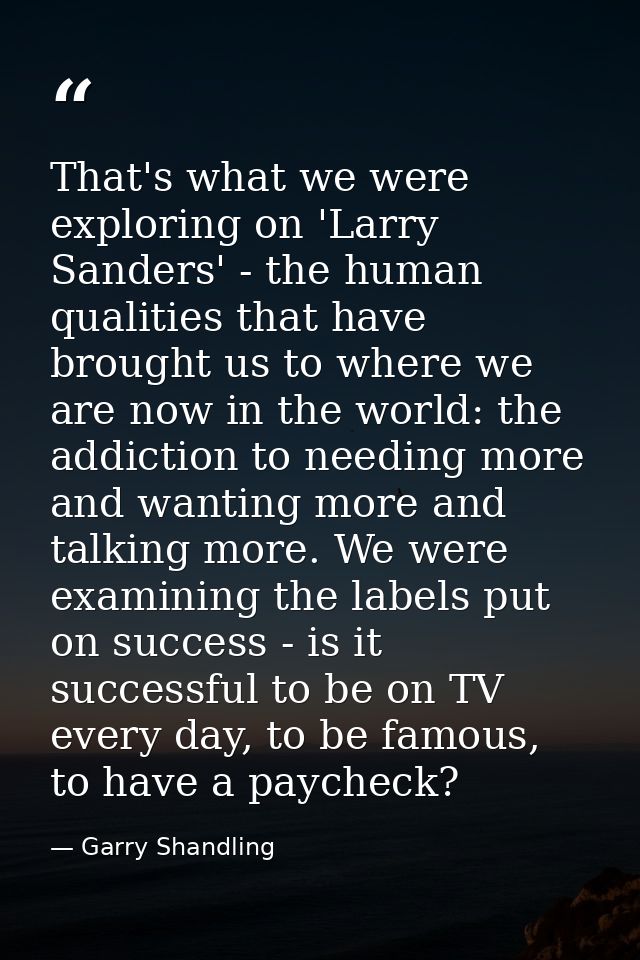 That's what we were exploring on 'Larry Sanders' - the human qualities that have brought us to where we are now in the w — Garry Shandling