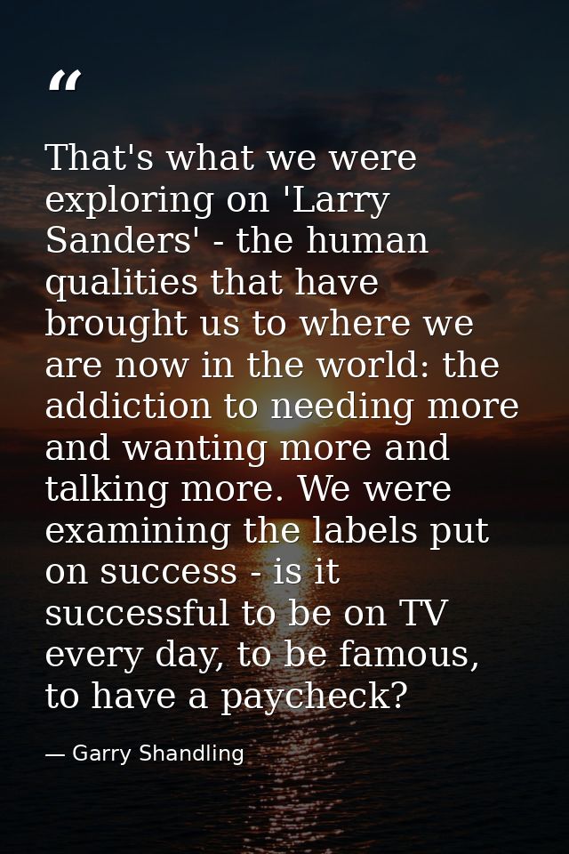 That's what we were exploring on 'Larry Sanders' - the human qualities that have brought us to where we are now in the w — Garry Shandling