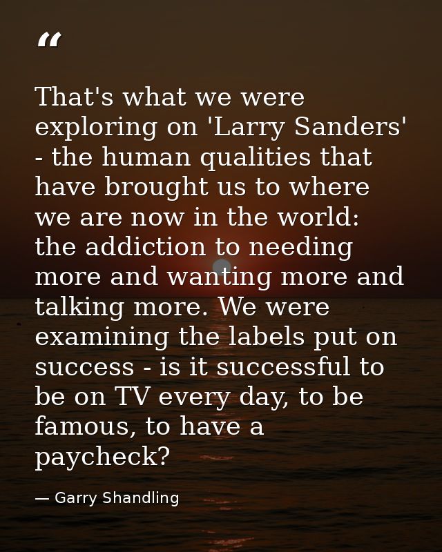 That's what we were exploring on 'Larry Sanders' - the human qualities that have brought us to where we are now in the w — Garry Shandling