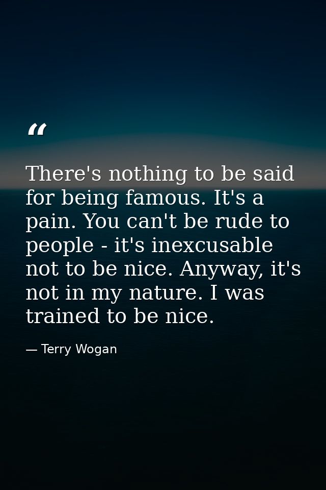 There's nothing to be said for being famous. It's a pain. You can't be rude to people - it's inexcusable not to be nice. — Terry Wogan