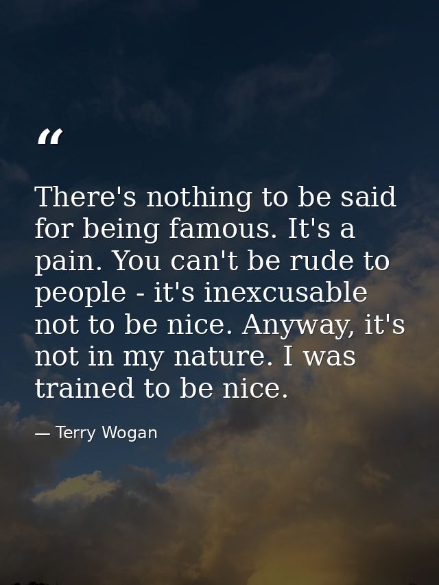 There's nothing to be said for being famous. It's a pain. You can't be rude to people - it's inexcusable not to be nice. — Terry Wogan