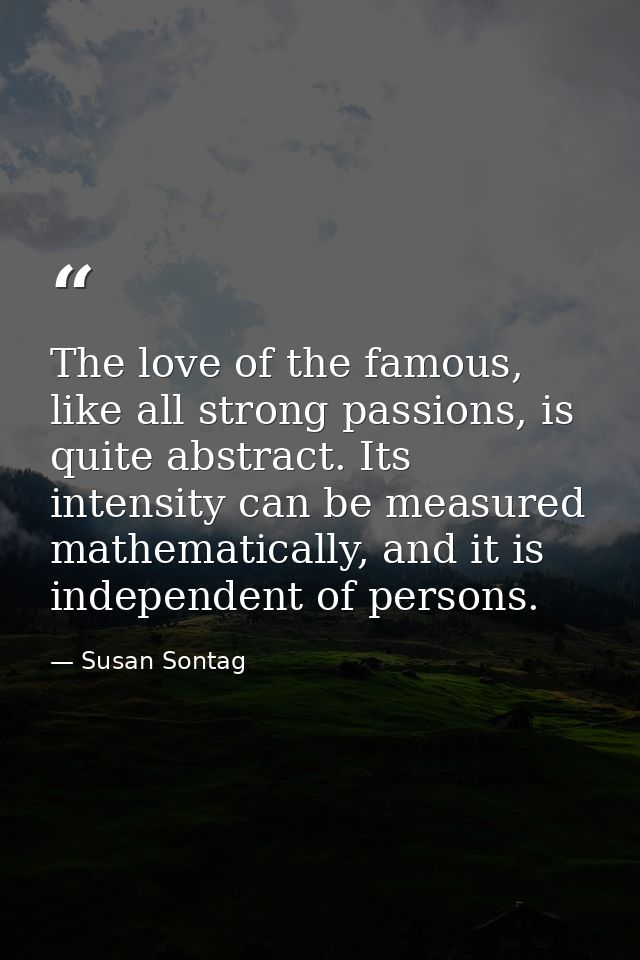 The love of the famous, like all strong passions, is quite abstract. Its intensity can be measured mathematically, and i — Susan Sontag