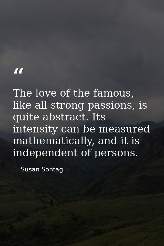 The love of the famous, like all strong passions, is quite abstract. Its intensity can be measured mathematically, and i — Susan Sontag