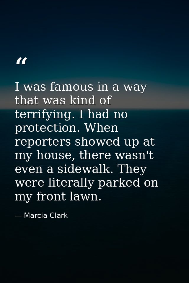 I was famous in a way that was kind of terrifying. I had no protection. When reporters showed up at my house, there wasn — Marcia Clark