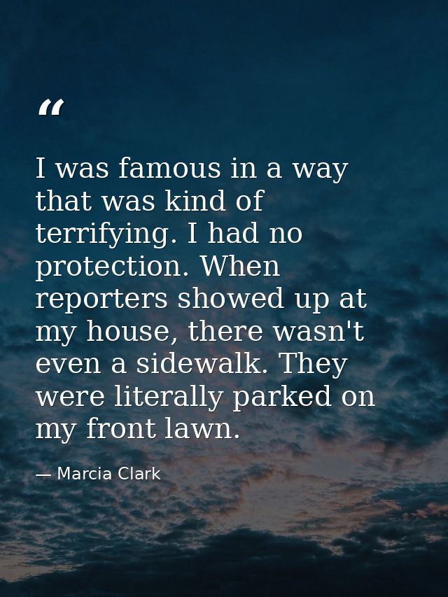 I was famous in a way that was kind of terrifying. I had no protection. When reporters showed up at my house, there wasn — Marcia Clark